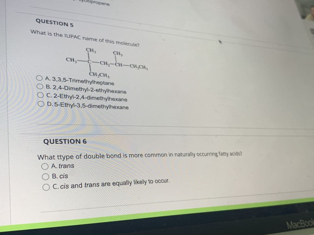 Cyclopropane
CH3
QUESTION 5
What is the IUPAC name of this molecule?
CH3
CH₂-C-CH₂-CH-CH₂CH₂
CH₂CH₂
OA. 3,3,5-Trimethylheptane
B. 2,4-Dimethyl-2-ethylhexane
OC. 2-Ethyl-2,4-dimethylhexane
OD. 5-Ethyl-3,5-dimethylhexane
QUESTION 6
What ttype of double bond is more common in naturally occurring fatty acids?
A. trans
B. cis
C. cis and trans are equally likely to occur.
MacBook