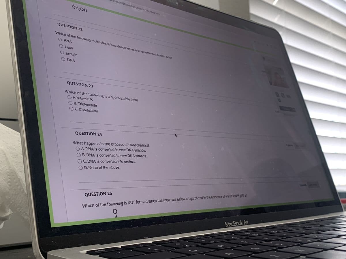 CH₂OH
QUESTION 22
O Lipid
O protein
O DNA
Ussment/take/secured.jsp#lockdown
Which of the following molecules is best described as a single-stranded nucleic acid?
ORNA
QUESTION 23
Which of the following is a hydrolyzable lipid?
OA. Vitamin K
OB. Triglyceride
OC. Cholesterol
QUESTION 24
What happens in the process of transcription?
O A. DNA is converted to new DNA strands.
OB. RNA is converted to new DNA strands.
OC. DNA is converted into protein.
OD. None of the above.
QUESTION 25
Which of the following is NOT formed when the molecule below is hydrolyzed in the presence of water and H 250 47
O
MacBook Air
w
1:1
1 points