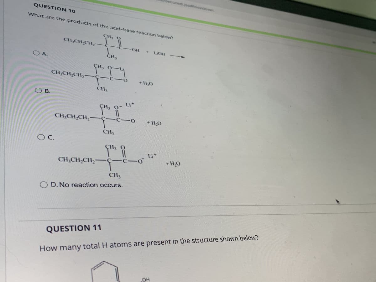 COA
QUESTION 10
What are the products of the acid-base reaction below?
CH3 O
OB.
CH₂CH₂CH₂-
CH3CH₂CH₂-
O C.
CH₂CH₂CH₂
CH3
CH₂CH₂CH₂
9H¹3 9-4
1-c-
-
CH3
GH¹3
-OH
CH3
11
C-o
GH ³ DI
CH3
OD. No reaction occurs.
+ LiOH
+ H₂O
+ H₂O
−c−n Li*
secured pockdoos
OH
+ H₂O
QUESTION 11
How many total H atoms are present in the structure shown below?