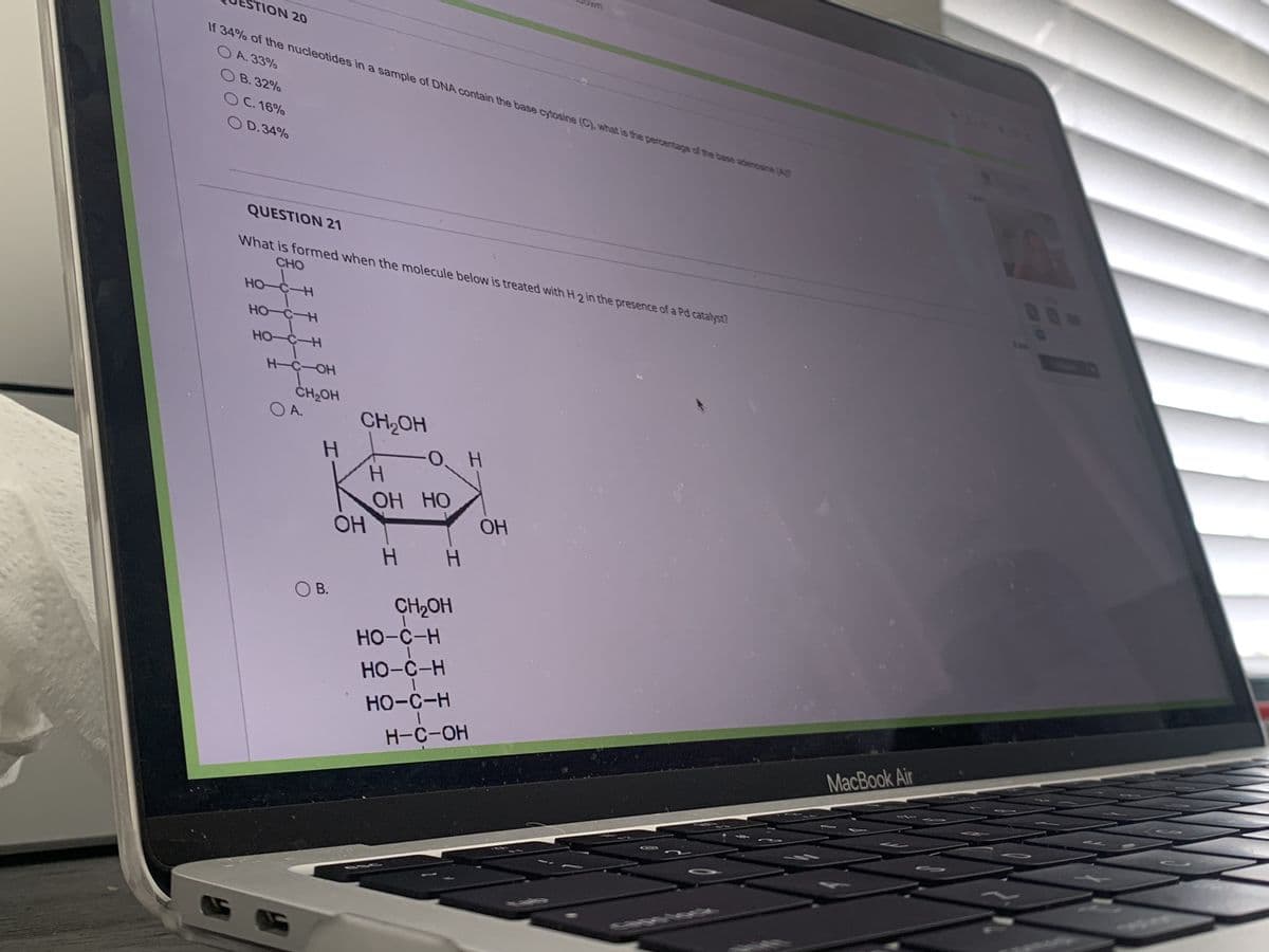 O B.32%
о с.16%
0 D.34%
UESTION 20
If 34% of the nucleotides in a sample of DNA contain the base cytosine (C), what is the percentage of the base adenosine (A
О А.33%
QUESTION 21
What is formed when the molecule below is treated with H 2 in the presence of a Pd catalyst?
CHO
S
HO-C-H
но-с-н
HO-C-H
H-C-OH
CH OH
О А.
H
О) В.
CH2OH
Н
ОН
ОН НО
Н H
CH2OH
НО-С-Н
НО-С-Н
|
НО-С-Н
I
H-C-OH
цокт
Н
ОН
MacBook Air
Sc