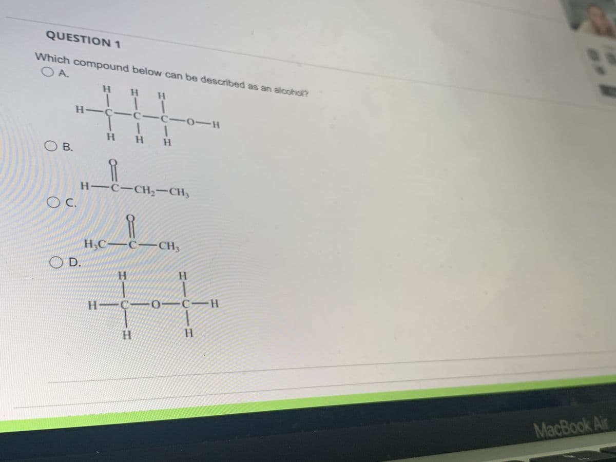 QUESTION 1
O A.
Which compound below can be described as an alcohol?
О в.
Н
о с.
H-C с-с-о-H
1 1
Н Н
H
D.
Н
I
H
П
H-C-CH2-CH3
H
H_C-C-CH,
H
Н
H-c-o-C-H
H
S
MacBook Air