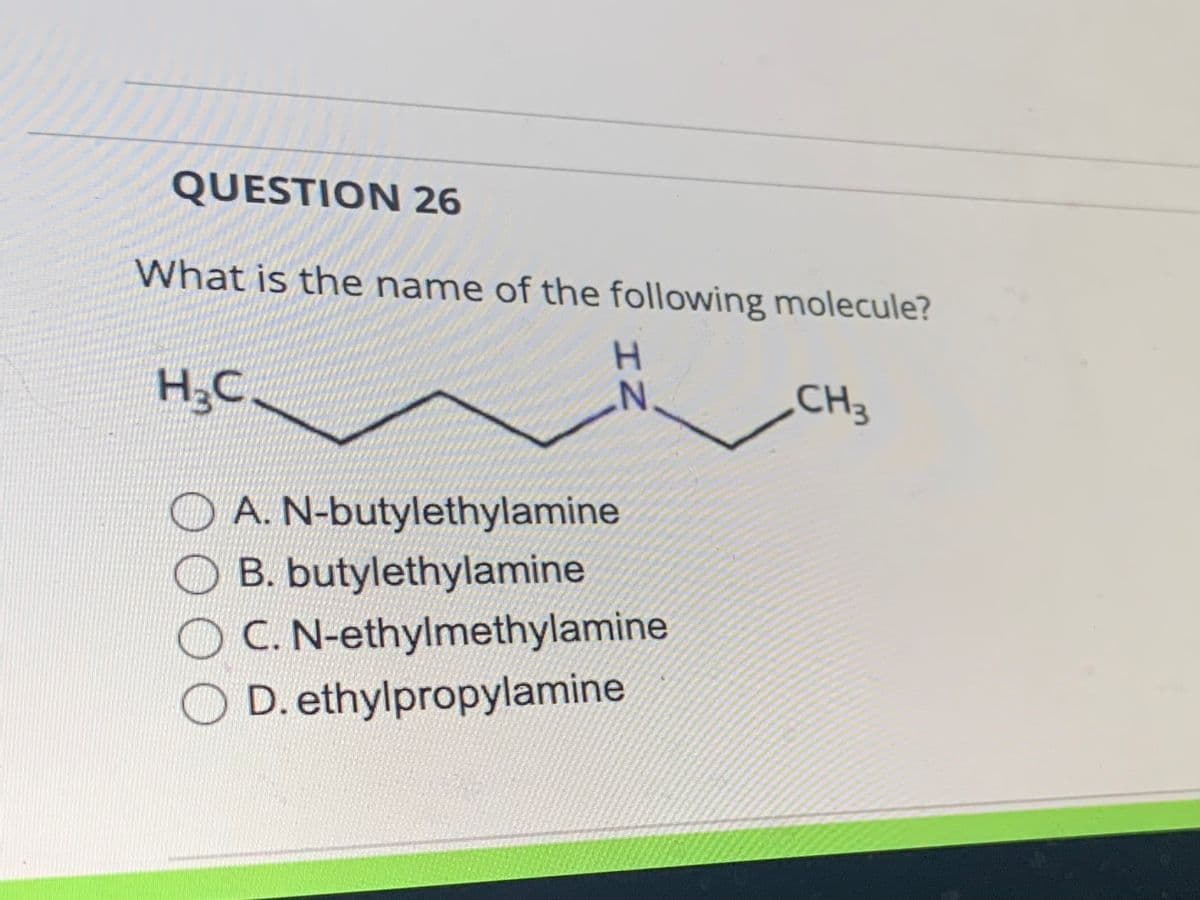 ### Question 26

**What is the name of the following molecule?**

![Chemical Structure](molecule_image_placeholder) [This is an image of a chemical structure. It consists of a chain of carbon atoms with a nitrogen atom (NH) in the middle. To fully understand, please refer to the chemical structure in your course materials.]

**Options:**
- A. N-butylethylamine
- B. butylethylamine
- C. N-ethylmethylamine
- D. ethylpropylamine

---

**Explanation:**

The image provided depicts a chemical structure where alkyl groups are attached to a nitrogen atom. The structure consists of a three-carbon chain (propyl group) attached to the nitrogen, with one more carbon (methyl group) attached to the other side of the nitrogen.

Ensuring to correctly identify and name this molecule is important for understanding organic chemistry nomenclature.

For better visualization, refer to your textbook or materials that discuss alkylamine naming conventions.

---