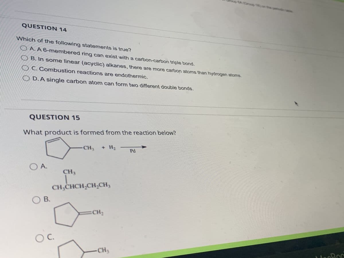 QUESTION 14
Which of the following statements is true?
OA. A 6-membered ring can exist with a carbon-carbon triple bond.
OB. In some linear (acyclic) alkanes, there are more carbon atoms than hydrogen atoms.
OC. Combustion reactions are endothermic.
OD. A single carbon atom can form two different double bonds.
QUESTION 15
What product is formed from the reaction below?
OA.
OB.
CH3
OC.
-CH3 + H₂
CH₂CHCH₂CH₂CH₂
CH₂
-CH₂
Pd