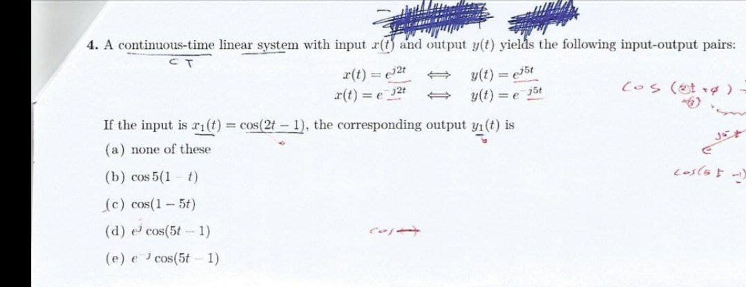 4. A continuous-time linear system with input r(t) and output y(t) yields the following input-output pairs:
r(t)
= 2t
y(t) =
(os (et )
x(t) = e
j2t
y(t) = e
j5t
If the input is ri(t) = cos(2t- 1), the corresponding output y1(t) is
(a) none of these
(b) cos 5(1
t)
(c) cos(1-5t)
(d) e cos(5t - 1)
(e) e i cos(5t - 1)
