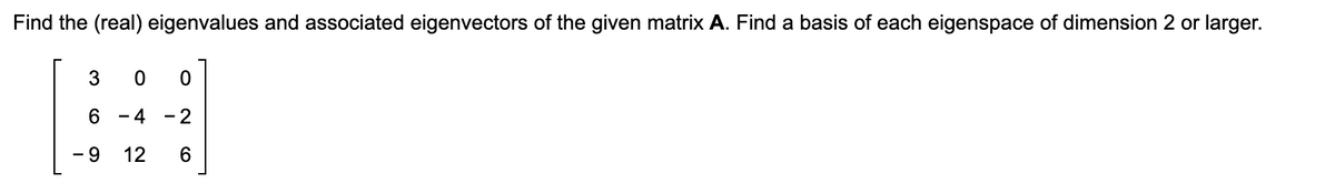 Find the (real) eigenvalues and associated eigenvectors of the given matrix A. Find a basis of each eigenspace of dimension 2 or larger.
3
6
- 9
0
0
4 - 2
12 6