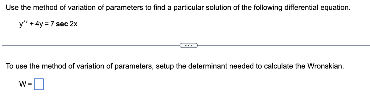 Use the method of variation of parameters to find a particular solution of the following differential equation.
y'' + 4y = 7 sec 2x
To use the method of variation of parameters, setup the determinant needed to calculate the Wronskian.
W =