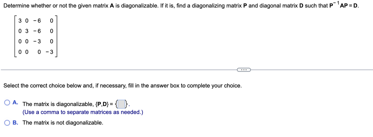 Determine whether or not the given matrix A is diagonalizable. If it is, find a diagonalizing matrix P and diagonal matrix D such that P¯¹AP = D.
1
30 - 6
0
03 -6
0
00 - 3 0
00 0 - 3
Select the correct choice below and, if necessary, fill in the answer box to complete your choice.
A. The matrix is diagonalizable, {P,D} = {}.
(Use a comma to separate matrices as needed.)
B. The matrix is not diagonalizable.