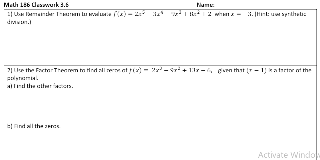 Math 186 Classwork 3.6
Name:
1) Use Remainder Theorem to evaluate f(x) = 2x5 – 3x4 - 9x³ + 8x² + 2 when x = -3. (Hint: use synthetic
division.)
2) Use the Factor Theorem to find all zeros of f (x)
2x3
9x2 + 13x – 6, given that (x – 1) is a factor of the
polynomial.
a) Find the other factors.
b) Find all the zeros.
Activate Window
