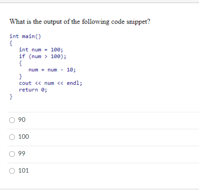 What is the output of the following code snippet?
int main()
{
int num = 100;
if (num > 100);
{
num = num
10;
}
cout « num « endl;
return 0;
}
90
100
99
101
