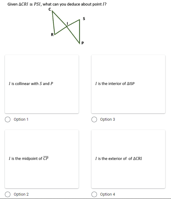 Given ACRI = PSI, what can you deduce about point I?
c,
R
I is collinear with S and P
I is the interior of AISP
Option 1
Option 3
I is the midpoint of CP
I is the exterior of of ACRI
Option 2
Option 4
