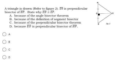 A triangle is drawn (Refer to figure 2). ET is perpendicular
bisector of HP. State why EH = EP.
A. because of the angle bisector theorem
B. because of the definition of segment bisector
C. because of the perpendicular bisector theorem
D. because EO is perpendicular bisector of HP.
ia. 2
A
B
D

