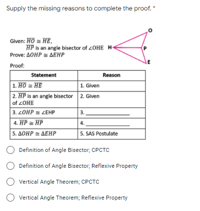 Supply the missing reasons to complete the proof. *
Given: HO = HE,
HP is an angle bisector of 20HE H-
Prove: AOHP = AEHP
Proof:
Statement
Reason
1. Hồ = HE
2. HP is an angle bisector 2. Given
1. Given
of 2OHE
3. LOHP = ZEHP
3.
4. HP = HP
4.
|5. ΔΟΗΡ ΔΕΗΡ
5. SAS Postulate
Definition of Angle Bisector; CPCTC
Definition of Angle Bisector, Reflexive Property
O vertical Angle Theorem; CPCTC
Vertical Angle Theorem; Reflexive Property
