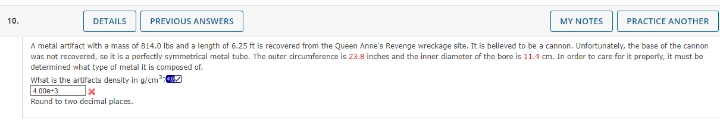 10.
DETAILS
PREVIOUS ANSWERS
MY NOTES PRACTICE ANOTHER
A metal artifact with a mass of 814.0 lbs and a length of 6.25 ft is recovered from the Queen Anne's Revenge wreckage site. It is believed to be a cannon. Unfortunately, the base of the cannon
was not recovered, so it is a perfectly symmetrical metal tube. The outer circumference is 23.8 inches and the inner diameter of the bore is 11.4 cm. In order to care for it properly, it must be
determined what type of metal it is composed of.
What is the artifacts density in g/cm³
4.000+3
x
Round to two decimal places.