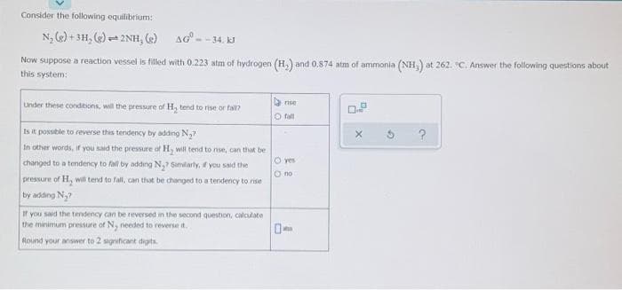 Consider the following equilibrium:
N₂(g) + 3H₂(g) = 2NH, (e) AG-
Now suppose a reaction vessel is filled with 0.223 atm of hydrogen (H₂) and 0.874 atm of ammonia (NH,) at 262. C. Answer the following questions about
this system:
rise
Under these conditions, will the pressure of H₂ tend to rise or fall?
O fall
Is it possible to reverse this tendency by adding N₂7
O yes
In other words, if you said the pressure of Hy will tend to rise, can that be
changed to a tendency to fall by adding N₂? Similarly, if you said the
pressure of H, will tend to fall, can that be changed to a tendency to rise
by adding N₂
O no
If you said the tendency can be reversed in the second question, calculate
the minimum pressure of N, needed to reverse it.
Round your answer to 2 significant digits.