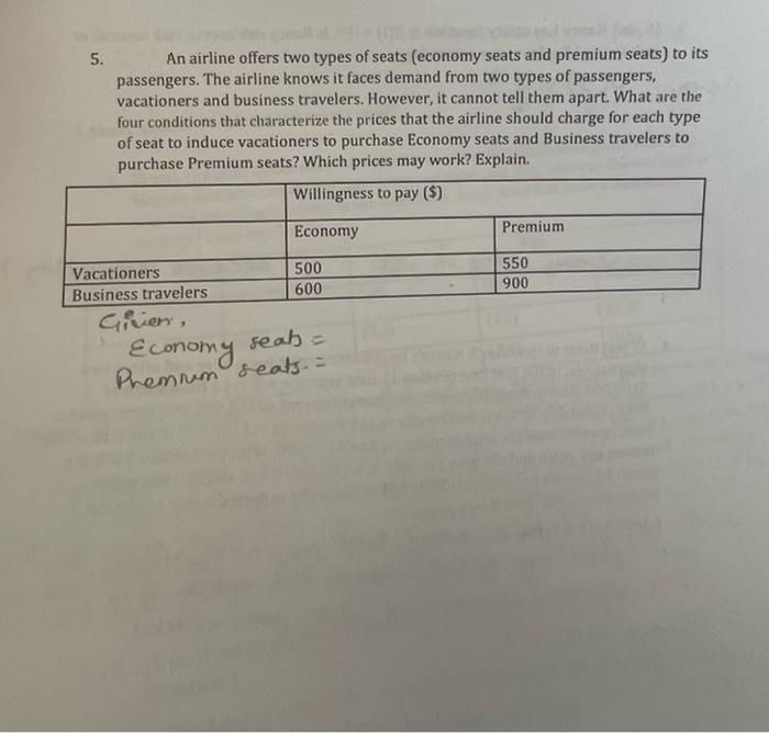 5.
An airline offers two types of seats (economy seats and premium seats) to its
passengers. The airline knows it faces demand from two types of passengers,
vacationers and business travelers. However, it cannot tell them apart. What are the
four conditions that characterize the prices that the airline should charge for each type
of seat to induce vacationers to purchase Economy seats and Business travelers to
purchase Premium seats? Which prices may work? Explain.
Willingness to pay ($)
Economy
Premium
500
Vacationers
Business travelers
550
900
600
Givien,
seab =
Economy
Premnim seats. =