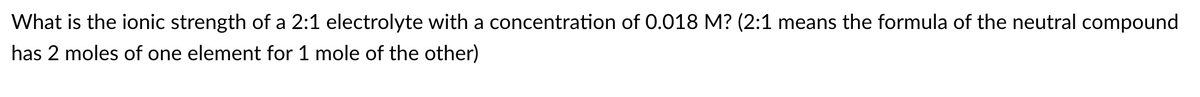 What is the ionic strength of a 2:1 electrolyte with a concentration of 0.018 M? (2:1 means the formula of the neutral compound
has 2 moles of one element for 1 mole of the other)
