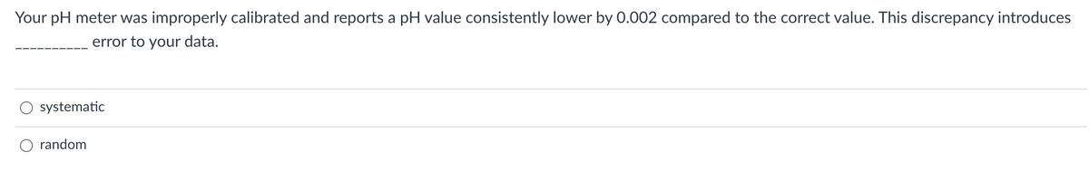 Your pH meter was improperly calibrated and reports a pH value consistently lower by 0.002 compared to the correct value. This discrepancy introduces
error to your data.
systematic
random
