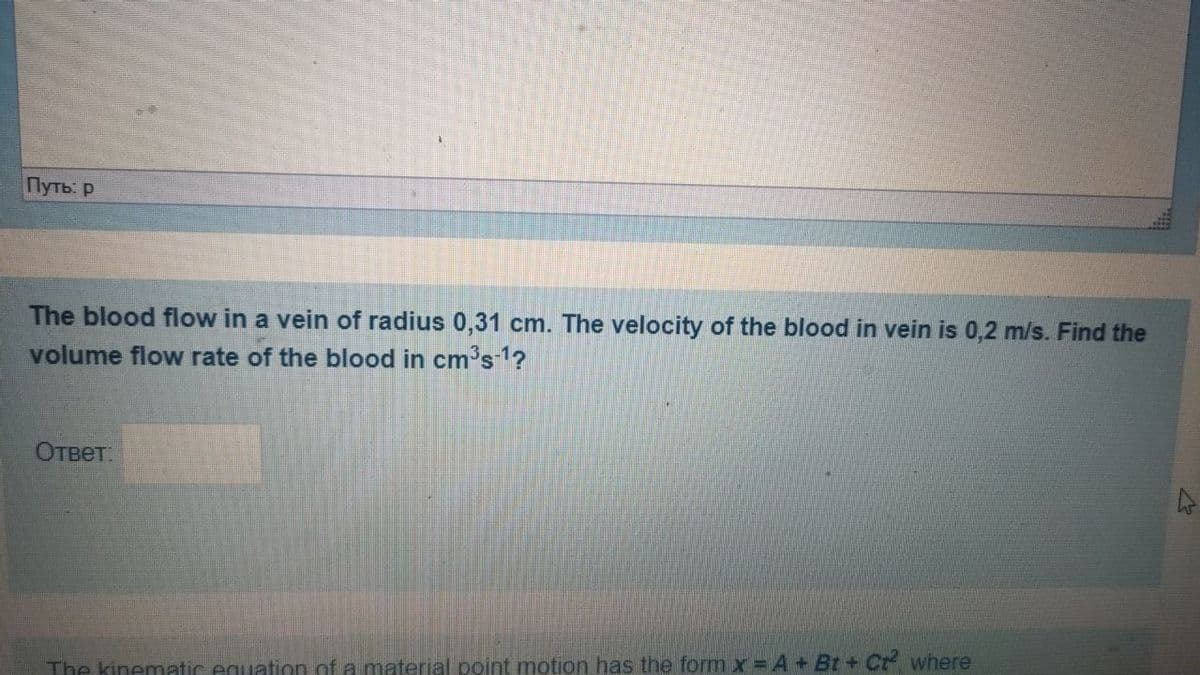 Путь: р
The blood flow in a vein of radius 0,31 cm. The velocity of the blood in vein is 0,2 m/s. Find the
volume flow rate of the blood in cm's 1?
Ответ.
The kinematic equation of a material point motion has the form x = A +Bt+ Cr where
