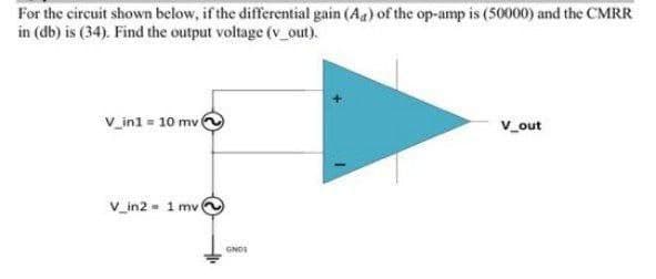 For the circuit shown below, if the differential gain (Aa) of the op-amp is (50000) and the CMRR
in (db) is (34). Find the output voltage (v_out).
V_ini = 10 mv
V_out
V_in2 - 1 mv
GNDS
