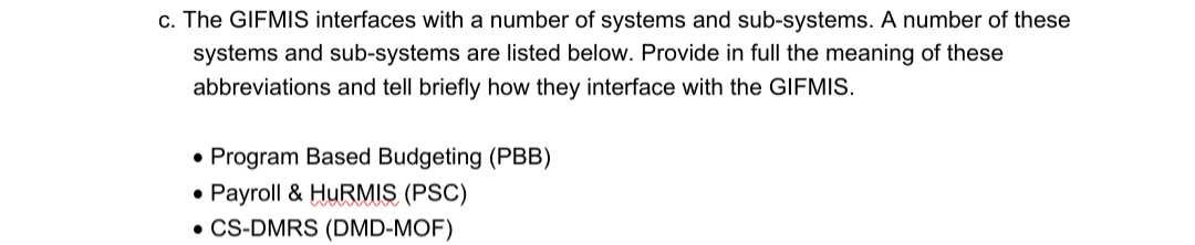 c. The GIFMIS interfaces with a number of systems and sub-systems. A number of these
systems and sub-systems are listed below. Provide in full the meaning of these
abbreviations and tell briefly how they interface with the GIFMIS.
• Program Based Budgeting (PBB)
Payroll & HURMIS (PSC)
• CS-DMRS (DMD-MOF)
