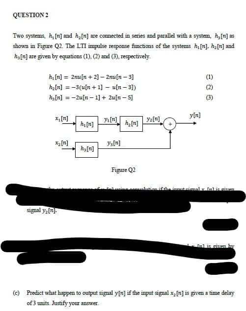 QUESTION 2
Two systems, h, [n] and ha[n] are connected in series and parallel with a system, h,[n] as
shown in Figure Q2. The LTI impulse response functions of the systems h[n], hz[n] and
ha[n] are given by equations (1), (2) and (3), respectively.
h, [n] = 2nu[n + 2] – 2nu[n – 3]
(1)
hz[n] = -3(u[n + 1] – u[n – 3])
(2)
ha[n] = -2u[n – 1] + 2u[n – 5]
(3)
y[n]
x, [n]
Yı[n]
Y2[n]
h[n]
h[n]
x2 [n]
Ya[n]
ha[n]
Figure Q2
comualution ifthe inmut simalr Inlis given
signal y2[n].
Inl is given by
(c) Predict what happen to output signal y[n] if the input signal x[n] is given a time delay
of 3 units. Justify your answer.
