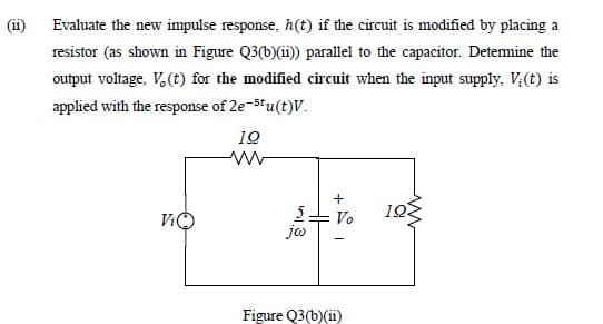 (ii)
Evaluate the new impulse response, h(t) if the circuit is modified by placing a
resistor (as shown in Figure Q3(b)(i)) parallel to the capacitor. Detemine the
output voltage, V. (t) for the modified circuit when the input supply, V;(t) is
applied with the response of 2e-stu(t)V.
10
10
5.
jo
ViO
- Vo
Figure Q3(b)(ii)
