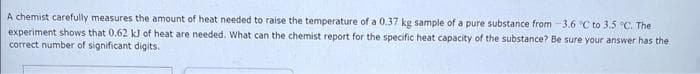 A chemist carefully measures the amount of heat needed to raise the temperature of a 0.37 kg sample of a pure substance from -3.6 °C to 3.5 °C. The
experiment shows that 0.62 kJ of heat are needed. What can the chemist report for the specific heat capacity of the substance? Be sure your answer has the
correct number of significant digits.