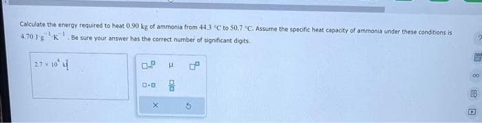 Calculate the energy required to heat 0.90 kg of ammonia from 44.3 °C to 50.7 °C. Assume the specific heat capacity of ammonia under these conditions is
4.70 Jg K Be sure your answer has the correct number of significant digits.
-1
2.7 x 10
0.9
LL
G
圆面图□