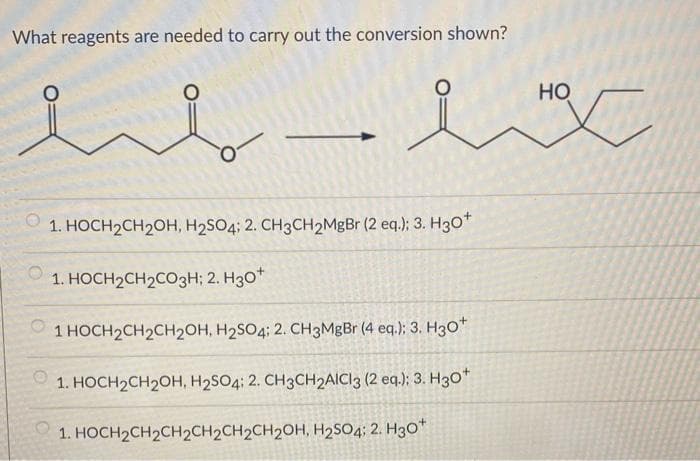 What reagents are needed to carry out the conversion shown?
ملند
1. HOCH2CH2OH, H2SO4; 2. CH3CH2MgBr (2 eq.); 3. H3O
1. HOCH2CH2CO3H; 2. 30
2 1 HOCH2CH2CH2OH, H2SO4; 2. CH3MgBr (4 eq.); 3. Hgo *
1. HOCH2CH2OH, H2SO4; 2. CH3CH2AICI3 (2 eq.); 3. H3O
1. HOCH2CH2CH2CH2CH2CH2OH, H2SO4; 2. 30*
سلام
HO