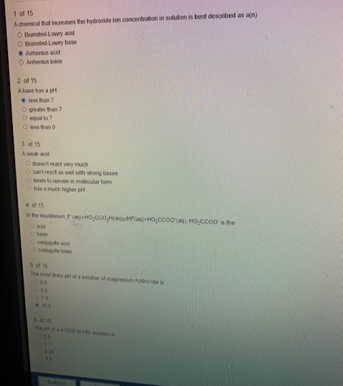 1 of 15
A chemical that increases the hydroxide ion concentration in solution is best described as a(n)
O Bransted-Lowry acid
O Bransted-Lowry base
Arhenius acid
O Anthenius base
2 of 15
A base has a pH
less than 7
O greater than 7
O equal to 7
O less than 0
3 of 15
A weak acid
O doesn't react very much
O can't react as well with strong bases
O tends to remain in molecular form
O has a much higher pH
4 of 15
to the equilibrium F(aq)-HO,CCOH(aqjHF(aq)-HO-CCOO(aq), HO₂CCOO is the
O acid
O base
O conjugate acid
O conjugate base
5 of 15
The most likely pH of a solution of magnesium hydroxide is
100
050
07.0
100
6 of 15
The ph of a 0 0200 M HBr solution is
20
17
0.20