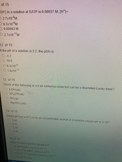 of 15
OH] in a solution at SATP is 0.00037 M, [H*]=
2.7x10-M
6.3x10- M
0.00063 M
2.7x10-¹1M
12 of 15
If the pH of a solution is 3.2, the pOH is
O-3.2
O 10.8
O 6.3x10-4
O 1.6x10-11
13 of 15
Which of the following is not an Arrhenius base but can be a Brønsted-Lowry base?
OLIOH(aq)
ONH₂OH(aq)
ĐÁNH:(5)
Mg(OH)₂(aq)
14 of 15
Which pH has a [H*] twice as concentrated as that of a solution whose pH is 4.15?
3.85
9.85
2.08
8.30
15 of 15
Which solution has the highest pH?
0 065 M HIO (Ka-2.3x10
3.5x10 M HBO (Ka-2 5x109)
52x10 M C₂H₂NH₂ (KB-4 3x10-10)
12×10 MHCI