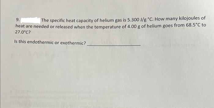 9.
The specific heat capacity of helium gas is 5.300 J/g °C. How many kilojoules of
heat are needed or released when the temperature of 4.00 g of helium goes from 68.5°C to
27.0°C?
Is this endothermic or exothermic?