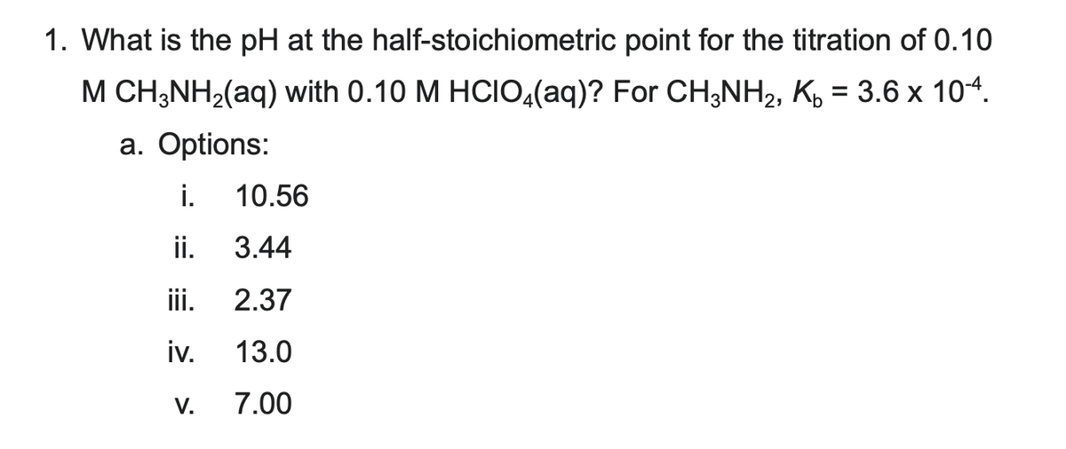 1. What is the pH at the
half-stoichiometric
point for the titration of 0.10
M CH3NH₂(aq) with 0.10 M HCIO4(aq)? For CH3NH₂, K₂ = 3.6 x 10-4.
a. Options:
i.
ii.
iii.
iv.
V.
10.56
3.44
2.37
13.0
7.00