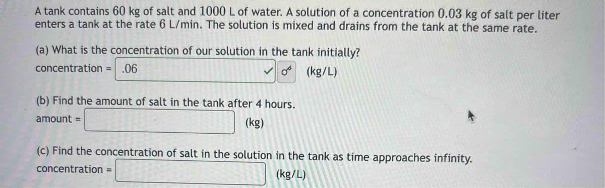 A tank contains 60 kg of salt and 1000 L of water. A solution of a concentration 0.03 kg of salt per liter
enters a tank at the rate 6 L/min. The solution is mixed and drains from the tank at the same rate.
(a) What is the concentration of our solution in the tank initially?
concentration = .06
✓o (kg/L)
(b) Find the amount of salt in the tank after 4 hours.
amount =
(kg)
(c) Find the concentration of salt in the solution in the tank as time approaches infinity.
concentration =
(kg/L)