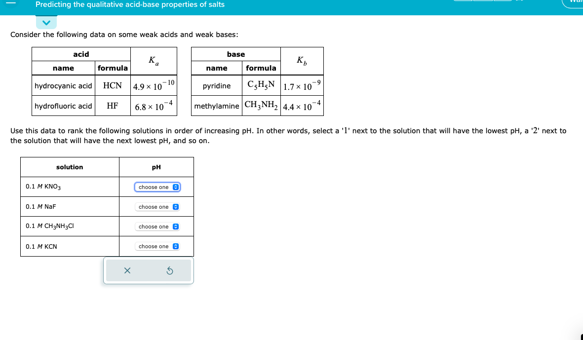Predicting the qualitative acid-base properties of salts
Consider the following data on some weak acids and weak bases:
name
hydrocyanic acid
hydrofluoric acid
acid
0.1 M KNO3
0.1 M NaF
solution
0.1 M CH3NH3CI
0.1 M KCN
formula
HCN
HF
Ka
4.9 × 10-10
6.8 × 10-4
x
Use this data to rank the following solutions in order of increasing pH. In other words, select a '1' next to the solution that will have the lowest pH, a '2' next to
the solution that will have the next lowest pH, and so on.
X
pH
choose one
choose one
choose one
choose one
base
Ś
Kb
formula
pyridine
CHẸN | 1.7 × 10
methylamine CH3NH₂ 4.4 × 10
name
-9