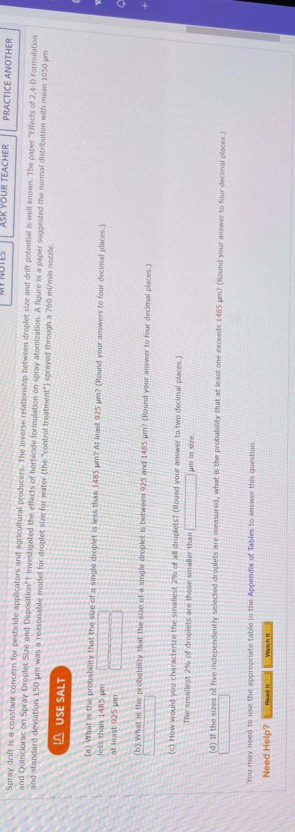 MY NOTES
ASK YOUR TEACHER
Spray drift is a constant concern for pesticide applicators and agricultural producers. The inverse relationship between droplet size and drift potential is well known. The paper "Effects of 2,4-D Formulation
and Quinclorac on Spray Droplet Size and Deposition"t investigated the effects of herbicide formulation on spray atomization. A figure in a paper suggested the normal distribution with mean 1050 μm
and standard deviation 150 μm was a reasonable model for droplet size for water (the "control treatment") sprayed through a 760 ml/min nozzle.
USE SALT
less than 1485 µm
(a) What is the probability that the size of a single droplet is less than 1485 µm? At least 925 um? (Round your answers to four decimal places.)
at least 925 μm
(b) What is the probability that the size of a single droplet is between 925 and 1485 um? (Round your answer to four decimal places.)
You may need to use the appropriate table in the Appendix of Tables to answer this question.
Need Help?
Read It
(c) How would you characterize the smallest 2% of all droplets? (Round your answer to two decimal places.)
The smallest 2% of droplets are those smaller than
um in size.
(d) If the sizes of five independently selected droplets are measured, what is the probability that at least one exceeds 1485 μm? (Round your answer to four decimal places.)
Watch It
PRACTICE ANOTHER
S
+