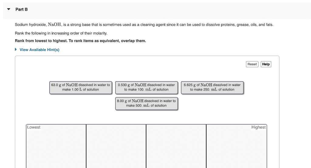 Part B
Sodium hydroxide, NaOH, is a strong base that is sometimes used as a cleaning agent since it can be used to dissolve proteins, grease, oils, and fats.
Rank the following in increasing order of their molarity.
Rank from lowest to highest. To rank items as equivalent, overlap them.
► View Available Hint(s)
Lowest
63.0 g of NaOH dissolved in water to
make 1.00 L of solution
0.530 g of NaOH dissolved in water
to make 100. mL of solution
8.00 g of NaOH dissolved in water to
make 500. mL of solution
6.625 g of NaOH dissolved
to make 250. mL of solution
water
Reset Help
Highest