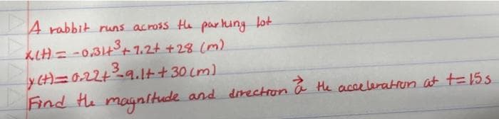 A rabbit runs across the parking lot
KIH) = -0,31+³ +7.2+ + 28 (m)
3
y (t)=0.22+²³-9.1+ + 30 (m)
Find the magnitude and direction a the acceleration at t=15.5