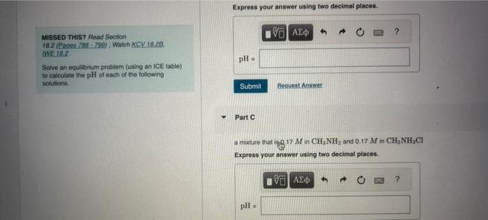 MISSED THIS? Read Section
18.2 (Pages 788-799): Watch KCV 18.28.
IWE 18.2.
Solve an equilibrium problem (using an ICE table)
to calculate the pH of each of the following
solutions.
Express your answer using two decimal places.
PH
M
Submit
Part C
ΑΣΦ
pH =
Request Answer
a mixture that is 0.17 M in CH₂NH₂ and 0.17 M in CH₂NH,CI
Express your answer using two decimal places.
VO ΑΣΦ