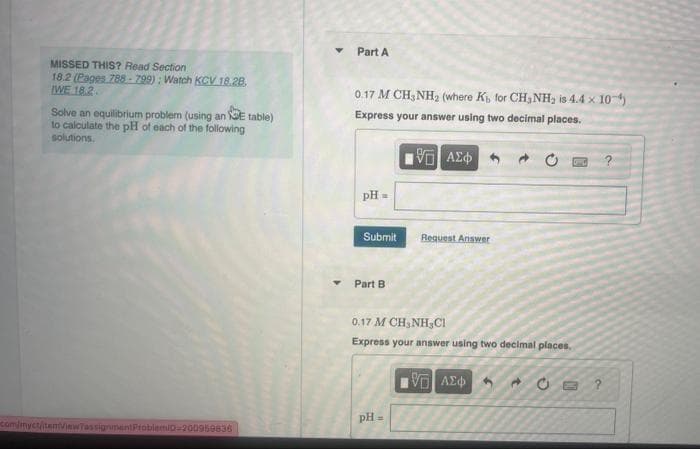 MISSED THIS? Read Section
18.2 (Pages 788-799): Watch KCV 18.28.
WE 18.2.
Solve an equilibrium problem (using an E table)
to calculate the pH of each of the following
solutions.
com/myct/item/viewTassignment ProblemiD-200959836
Y
Part A
0.17 M CH3NH₂ (where K, for CH₂NH₂ is 4.4 x 10-¹)
Express your answer using two decimal places.
15. ΑΣΦ
pH =
Submit
Part B
Request Answer
0.17 M CH,NH,C1
Express your answer using two decimal places.
pH =
IVE ΑΣΦΑ
?