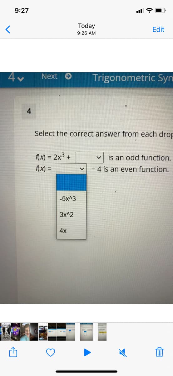 9:27
Today
Edit
9:26 AM
Next
Trigonometric Syn
4.
Select the correct answer from each drop
AX) = 2x3 +
is an odd function.
AX) =
- 4 is an even function.
-5x^3
Зx^2
4x
