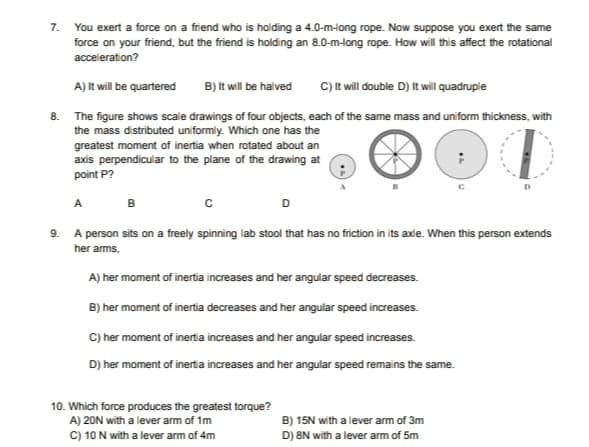 7. You exert a force on a friend who is holding a 4.0-m-ong rope. Now suppose you exert the same
force on your friend, but the friend is holding an 8.0-m-long rope. How will this affect the rotational
acceleration?
A) It will be quartered
B) It will be halved
C) It will double D) It will quadruple
8. The figure shows scale drawings of four objects, each of the same mass and uniform thickness, with
the mass distributed uniformly. Which one has the
greatest moment of inertia when rotated about an
axis perpendicular to the plane of the drawing at
point P?
A
B
D
9. A person sits on a freely spinning lab stool that has no friction in its axe. When this person extends
her arms,
A) her moment of inertia increases and her angular speed decreases.
B) her moment of inertia decreases and her angular speed increases.
C) her moment of inertia increases and her angular speed increases.
D) her moment of inertia increases and her angular speed remains the same.
10. Which force produces the greatest torque?
A) 20N with a lever arm of im
C) 10 N with a lever arm of 4m
B) 15N with a lever arm of 3m
D) 8N with a lever arm of 5m
