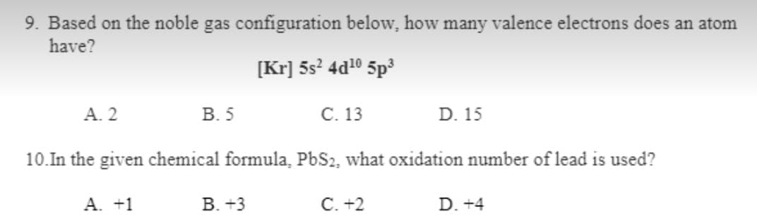 9. Based on the noble gas configuration below, how many valence electrons does an atom
have?
[Kr] 5s? 4d10 5p3
A. 2
В. 5
С. 13
D. 15
10.In the given chemical formula, PbS2, what oxidation number of lead is used?
A. +1
В. +3
C. +2
D. +4
