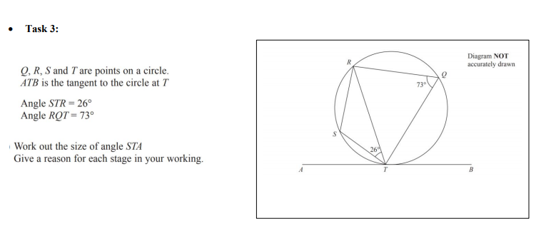 Task 3:
Diagram NOT
accurately drawn
Q, R, S and T are points on a circle.
ATB is the tangent to the circle at T
73°
Angle STR = 26°
Angle RQT = 73°
Work out the size of angle STA
Give a reason for each stage in your working.
26
B
