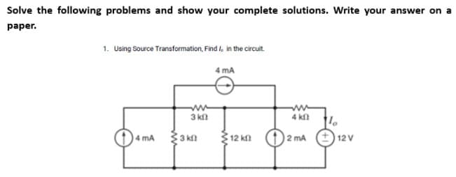 Solve the following problems and show your complete solutions. Write your answer on a
paper.
1. Using Source Transformation, Find I in the circuit.
4 mA
4 mA
3 kn
3kn
12 ΚΩ
4 kf
2 mA
1
+12 V