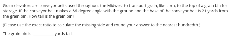 Grain elevators are conveyor belts used throughout the Midwest to transport grain, like corn, to the top of a grain bin for
storage. If the conveyor belt makes a 56-degree angle with the ground and the base of the conveyor belt is 21 yards from
the grain bin. How tall is the grain bin?
(Please use the exact ratio to calculate the missing side and round your answer to the nearest hundredth.)
The grain bin is
yards tall.
