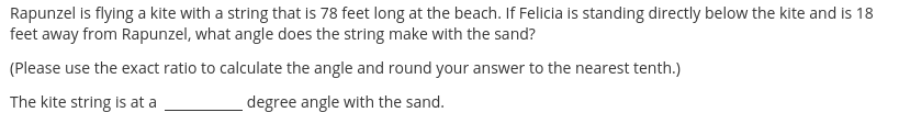 Rapunzel is flying a kite with a string that is 78 feet long at the beach. If Felicia is standing directly below the kite and is 18
feet away from Rapunzel, what angle does the string make with the sand?
(Please use the exact ratio to calculate the angle and round your answer to the nearest tenth.)
The kite string is at a
degree angle with the sand.
