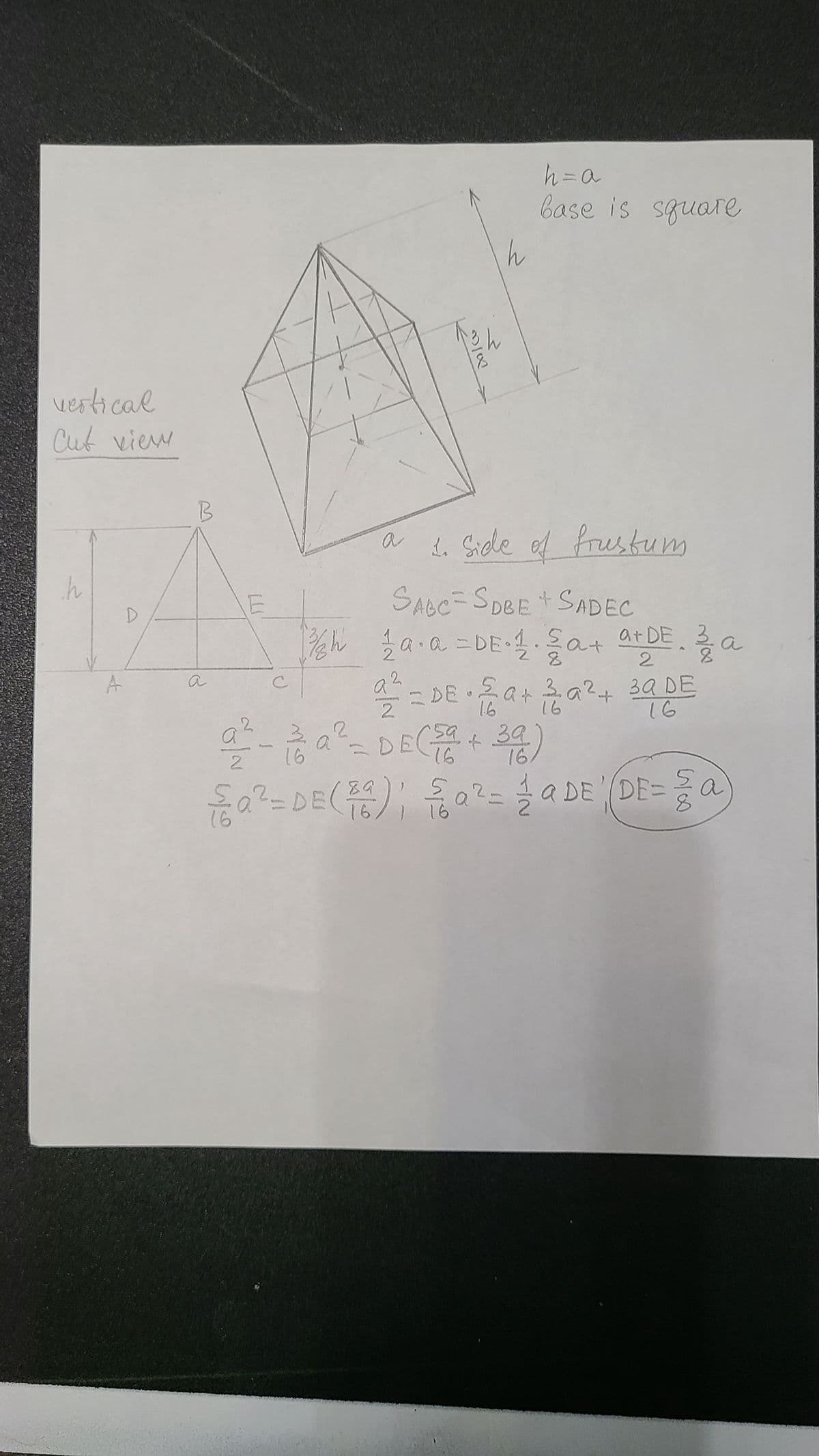 vertical
Cut view
h
D
B
h
h = a
base is square
a 1. Side of frustum
SABC-SDBE + SADEC
2
¾/₂h 1 a·a=DE⋅ 1. §a+a+DE. 22 a
2
2
2
1.6
16
a/² = DE• 2a + ² a ² + 39 DE
59,
за
2² - ² ² ² = D E (²2² +²46)
DE +39)
a
2
16
16
m/w
89
{a² = DE (²6) ; {√ √ a ² = 1aDE (DE=a