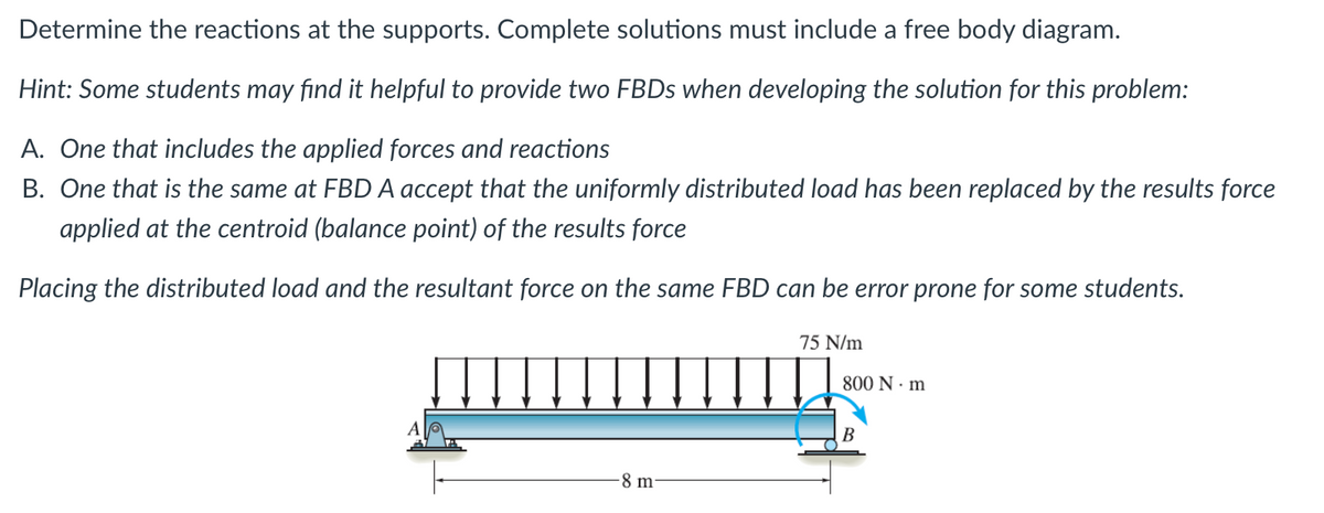 Determine the reactions at the supports. Complete solutions must include a free body diagram.
Hint: Some students may find it helpful to provide two FBDs when developing the solution for this problem:
A. One that includes the applied forces and reactions
B. One that is the same at FBD A accept that the uniformly distributed load has been replaced by the results force
applied at the centroid (balance point) of the results force
Placing the distributed load and the resultant force on the same FBD can be error prone for some students.
-8 m
75 N/m
800 N·m