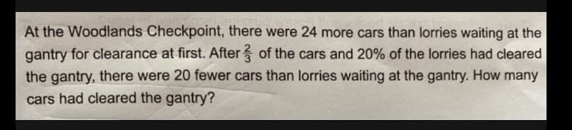 At the Woodlands Checkpoint, there were 24 more cars than lorries waiting at the
gantry for clearance at first. After of the cars and 20% of the lorries had cleared
the gantry, there were 20 fewer cars than lorries waiting at the gantry. How many
cars had cleared the gantry?
